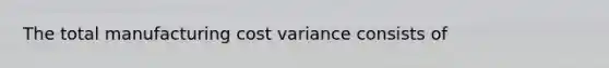 The total manufacturing cost variance consists of