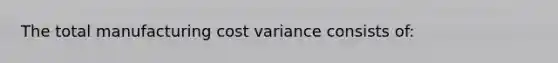 The total manufacturing cost variance consists of: