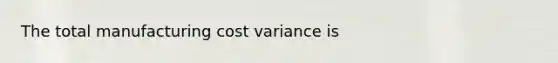 The total manufacturing cost variance is