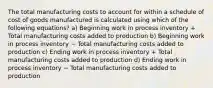 The total manufacturing costs to account for within a schedule of cost of goods manufactured is calculated using which of the following equations? a) Beginning work in process inventory + Total manufacturing costs added to production b) Beginning work in process inventory − Total manufacturing costs added to production c) Ending work in process inventory + Total manufacturing costs added to production d) Ending work in process inventory − Total manufacturing costs added to production