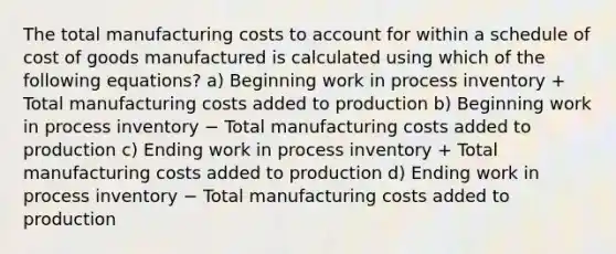 The total manufacturing costs to account for within a schedule of cost of goods manufactured is calculated using which of the following equations? a) Beginning work in process inventory + Total manufacturing costs added to production b) Beginning work in process inventory − Total manufacturing costs added to production c) Ending work in process inventory + Total manufacturing costs added to production d) Ending work in process inventory − Total manufacturing costs added to production