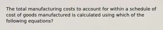 The total manufacturing costs to account for within a schedule of cost of goods manufactured is calculated using which of the following equations?