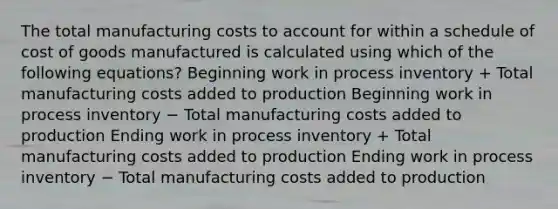 The total manufacturing costs to account for within a schedule of cost of goods manufactured is calculated using which of the following equations? Beginning work in process inventory + Total manufacturing costs added to production Beginning work in process inventory − Total manufacturing costs added to production Ending work in process inventory + Total manufacturing costs added to production Ending work in process inventory − Total manufacturing costs added to production