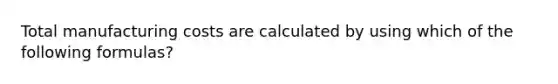 Total manufacturing costs are calculated by using which of the following formulas?