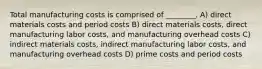 Total manufacturing costs is comprised of ________. A) direct materials costs and period costs B) direct materials costs, direct manufacturing labor costs, and manufacturing overhead costs C) indirect materials costs, indirect manufacturing labor costs, and manufacturing overhead costs D) prime costs and period costs