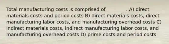 Total manufacturing costs is comprised of ________. A) direct materials costs and period costs B) direct materials costs, direct manufacturing labor costs, and manufacturing overhead costs C) indirect materials costs, indirect manufacturing labor costs, and manufacturing overhead costs D) prime costs and period costs