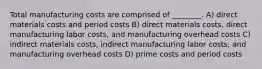 Total manufacturing costs are comprised of ________. A) direct materials costs and period costs B) direct materials costs, direct manufacturing labor costs, and manufacturing overhead costs C) indirect materials costs, indirect manufacturing labor costs, and manufacturing overhead costs D) prime costs and period costs