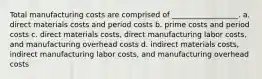 Total manufacturing costs are comprised of __________________. a. direct materials costs and period costs b. prime costs and period costs c. direct materials costs, direct manufacturing labor costs, and manufacturing overhead costs d. indirect materials costs, indirect manufacturing labor costs, and manufacturing overhead costs