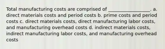 Total manufacturing costs are comprised of __________________. a. direct materials costs and period costs b. prime costs and period costs c. direct materials costs, direct manufacturing labor costs, and manufacturing overhead costs d. indirect materials costs, indirect manufacturing labor costs, and manufacturing overhead costs