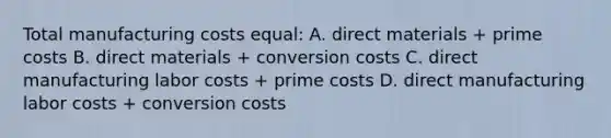 Total manufacturing costs equal: A. direct materials + prime costs B. direct materials + conversion costs C. direct manufacturing labor costs + prime costs D. direct manufacturing labor costs + conversion costs