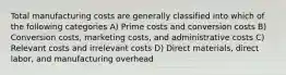 Total manufacturing costs are generally classified into which of the following categories A) Prime costs and conversion costs B) Conversion costs, marketing costs, and administrative costs C) Relevant costs and irrelevant costs D) Direct materials, direct labor, and manufacturing overhead