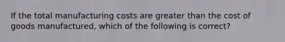 If the total manufacturing costs are greater than the cost of goods manufactured, which of the following is correct?