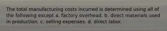 The total manufacturing costs incurred is determined using all of the following except a. factory overhead. b. direct materials used in production. c. selling expenses. d. direct labor.