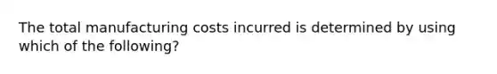 The total manufacturing costs incurred is determined by using which of the following?