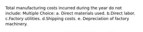 Total manufacturing costs incurred during the year do not include: Multiple Choice: a. Direct materials used. b.Direct labor. c.Factory utilities. d.Shipping costs. e. Depreciation of factory machinery.