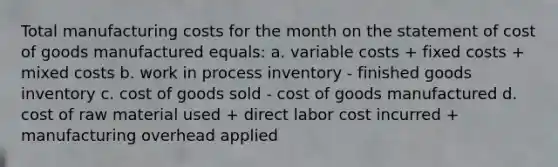 Total manufacturing costs for the month on the statement of cost of goods manufactured equals: a. variable costs + fixed costs + mixed costs b. work in process inventory - finished goods inventory c. cost of goods sold - cost of goods manufactured d. cost of raw material used + direct labor cost incurred + manufacturing overhead applied