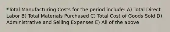 *Total Manufacturing Costs for the period include: A) Total Direct Labor B) Total Materials Purchased C) Total Cost of Goods Sold D) Administrative and Selling Expenses E) All of the above