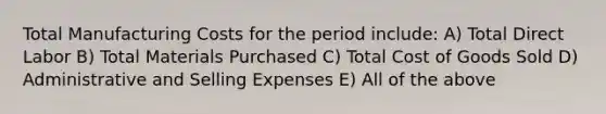 Total Manufacturing Costs for the period include: A) Total Direct Labor B) Total Materials Purchased C) Total Cost of Goods Sold D) Administrative and Selling Expenses E) All of the above