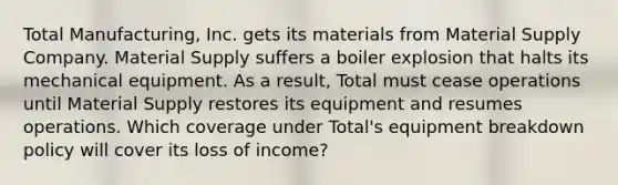 Total Manufacturing, Inc. gets its materials from Material Supply Company. Material Supply suffers a boiler explosion that halts its mechanical equipment. As a result, Total must cease operations until Material Supply restores its equipment and resumes operations. Which coverage under Total's equipment breakdown policy will cover its loss of income?