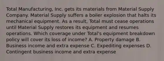 Total Manufacturing, Inc. gets its materials from Material Supply Company. Material Supply suffers a boiler explosion that halts its mechanical equipment. As a result, Total must cease operations until Material Supply restores its equipment and resumes operations. Which coverage under Total's equipment breakdown policy will cover its loss of income? A. Property damage B. Business income and extra expense C. Expediting expenses D. Contingent business income and extra expense