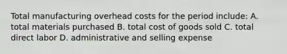 Total manufacturing overhead costs for the period include: A. total materials purchased B. total cost of goods sold C. total direct labor D. administrative and selling expense