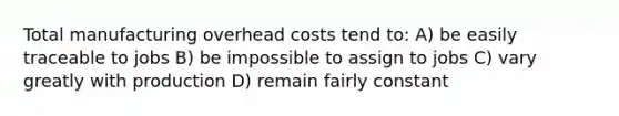 Total manufacturing overhead costs tend to: A) be easily traceable to jobs B) be impossible to assign to jobs C) vary greatly with production D) remain fairly constant