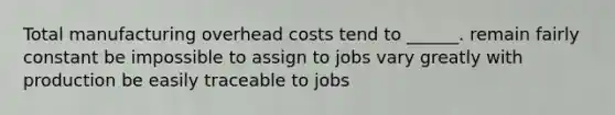 Total manufacturing overhead costs tend to ______. remain fairly constant be impossible to assign to jobs vary greatly with production be easily traceable to jobs