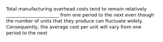 Total manufacturing overhead costs tend to remain relatively _______________________ from one period to the next even though the number of units that they produce can fluctuate widely. Consequently, the average cost per unit will vary from one period to the next