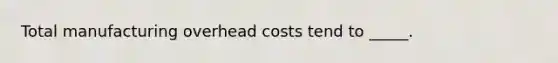 Total manufacturing overhead costs tend to _____.