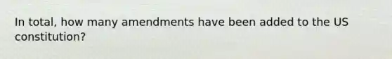 In total, how many amendments have been added to the US constitution?