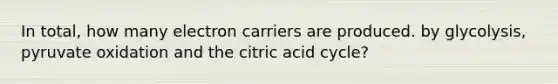 In total, how many electron carriers are produced. by glycolysis, pyruvate oxidation and the citric acid cycle?