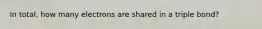 In total, how many electrons are shared in a triple bond?