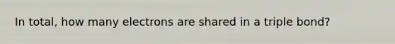 In total, how many electrons are shared in a triple bond?