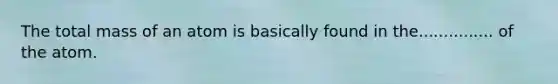 The total mass of an atom is basically found in the............... of the atom.