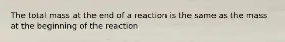 The total mass at the end of a reaction is the same as the mass at the beginning of the reaction