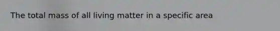 The total mass of all living matter in a specific area