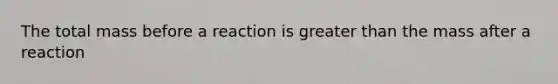 The total mass before a reaction is greater than the mass after a reaction