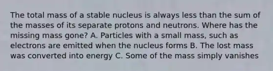 The total mass of a stable nucleus is always <a href='https://www.questionai.com/knowledge/k7BtlYpAMX-less-than' class='anchor-knowledge'>less than</a> the sum of the masses of its separate protons and neutrons. Where has the missing mass gone? A. Particles with a small mass, such as electrons are emitted when the nucleus forms B. The lost mass was converted into energy C. Some of the mass simply vanishes