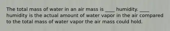 The total mass of water in an air mass is ____ humidity. ____ humidity is the actual amount of water vapor in the air compared to the total mass of water vapor the air mass could hold.