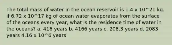 The total mass of water in the ocean reservoir is 1.4 x 10^21 kg. if 6.72 x 10^17 kg of ocean water evaporates from the surface of the oceans every year, what is the residence time of water in the oceans? a. 416 years b. 4166 years c. 208.3 years d. 2083 years 4.16 x 10^6 years