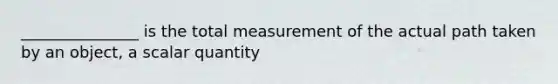 _______________ is the total measurement of the actual path taken by an object, a scalar quantity