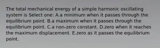 The total mechanical energy of a simple harmonic oscillating system is Select one: A.a minimum when it passes through the equilibrium point. B.a maximum when it passes through the equilibrium point. C.a non-zero constant. D.zero when it reaches the maximum displacement. E.zero as it passes the equilibrium point.