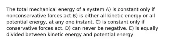 The total mechanical energy of a system A) is constant only if nonconservative forces act B) is either all kinetic energy or all potential energy, at any one instant. C) is constant only if conservative forces act. D) can never be negative. E) is equally divided between kinetic energy and potential energy