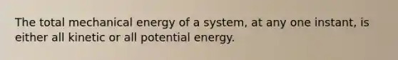 The total mechanical energy of a system, at any one instant, is either all kinetic or all potential energy.