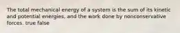 The total mechanical energy of a system is the sum of its kinetic and potential energies, and the work done by nonconservative forces. true false