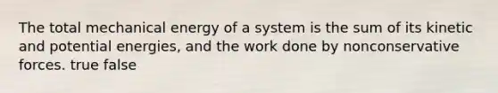 The total mechanical energy of a system is the sum of its kinetic and potential energies, and the work done by nonconservative forces. true false