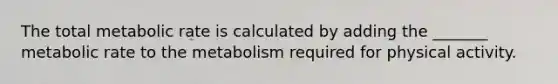 The total metabolic rate is calculated by adding the _______ metabolic rate to the metabolism required for physical activity.