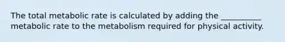 The total metabolic rate is calculated by adding the __________ metabolic rate to the metabolism required for physical activity.