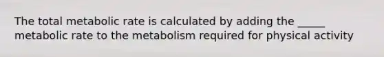 The total metabolic rate is calculated by adding the _____ metabolic rate to the metabolism required for physical activity