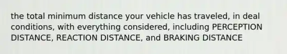 the total minimum distance your vehicle has traveled, in deal conditions, with everything considered, including PERCEPTION DISTANCE, REACTION DISTANCE, and BRAKING DISTANCE